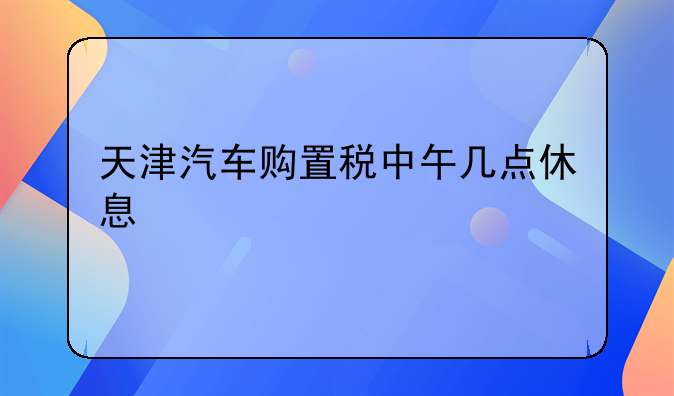 天津汽车购置税中午几点休息