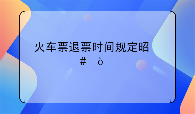 火车票退票时间规定是什么？