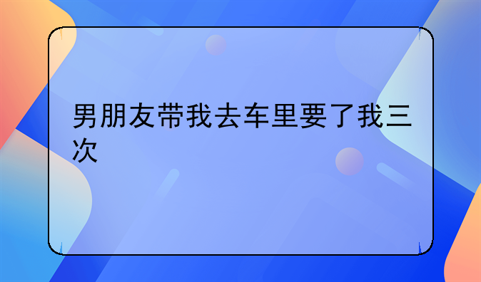 男朋友带我去车里要了我三次