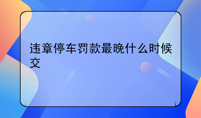 违章停车罚款最晚什么时候交
