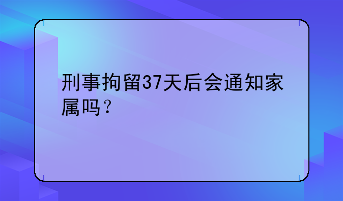 刑事拘留37天后会通知家属吗？