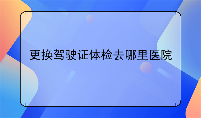 更换驾驶证体检去哪里医院
