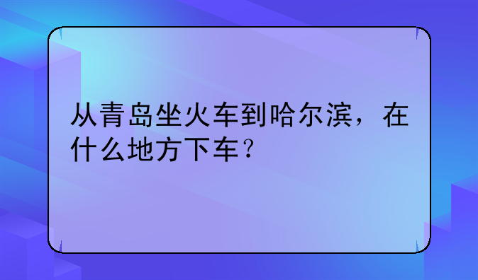 从青岛坐火车到哈尔滨，在什么地方下车？