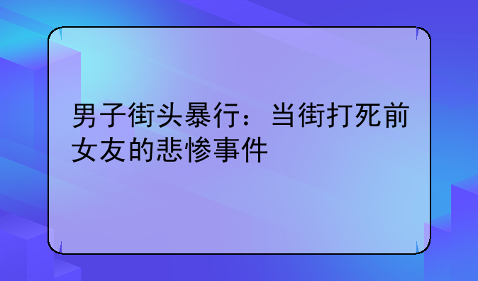 男子街头暴行：当街打死前女友的悲惨事件