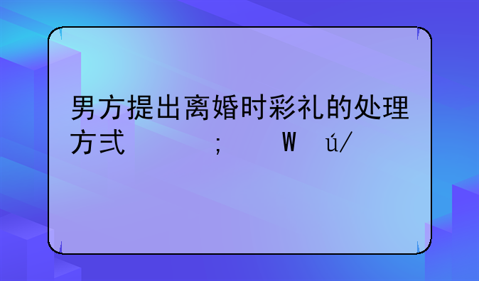 男方提出离婚时彩礼的处理方式与法律考量