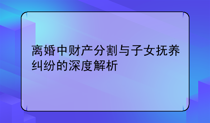 离婚中财产分割与子女抚养纠纷的深度解析
