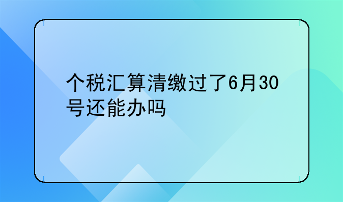 个税汇算清缴过了6月30号还能办吗