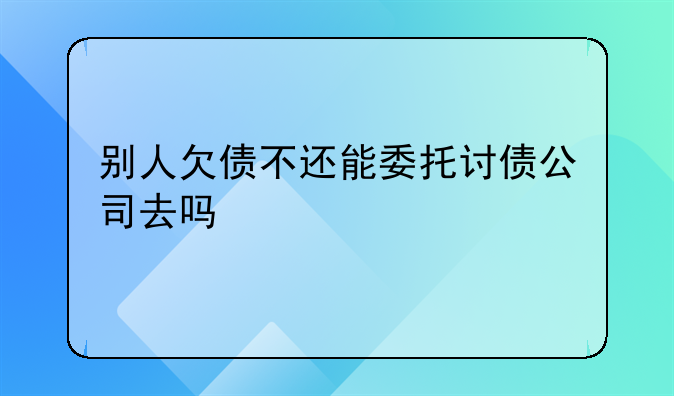 别人欠债不还能委托讨债公司去吗