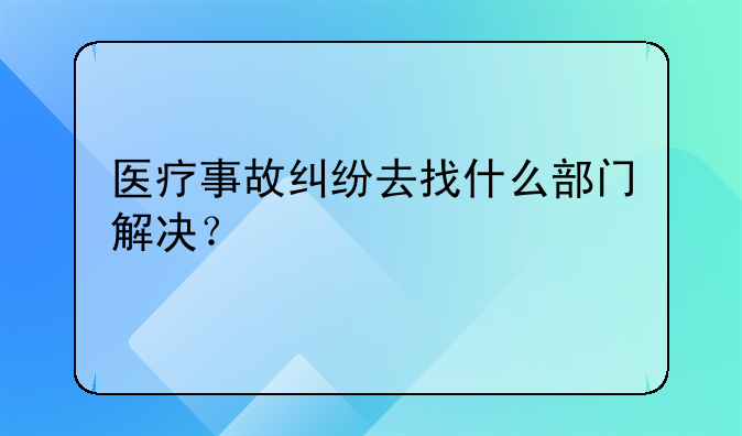 医疗事故纠纷去找什么部门解决？