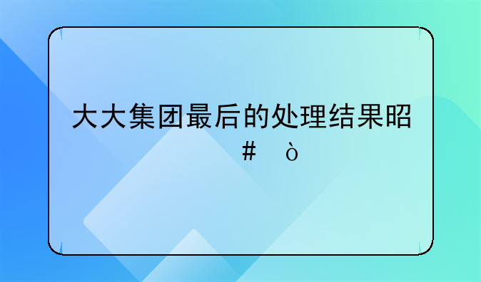 大大集团最后的处理结果是什么？