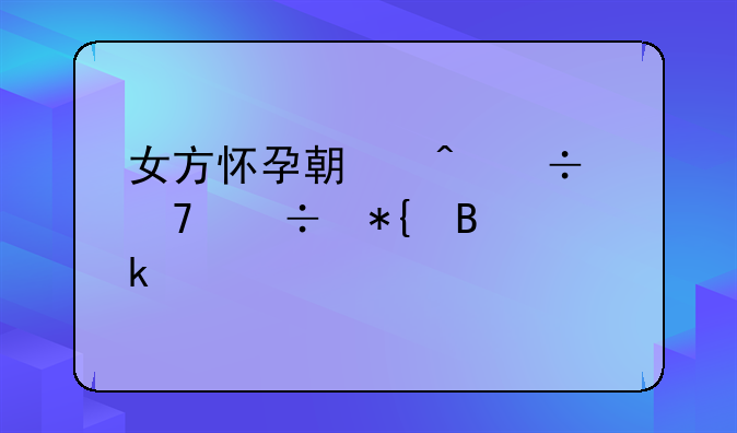 女方怀孕期间能不能办理离婚手续