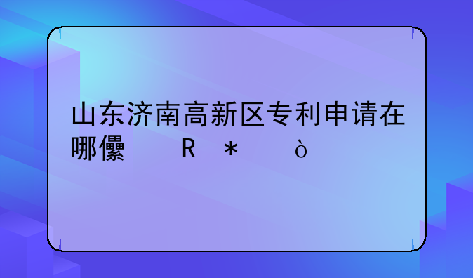 山东济南高新区专利申请在哪儿申报？