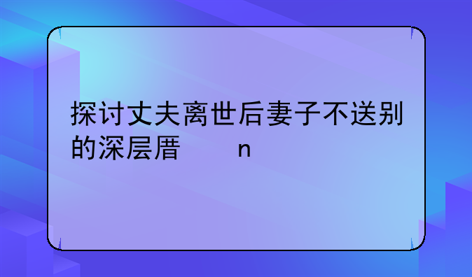 探讨丈夫离世后妻子不送别的深层原因