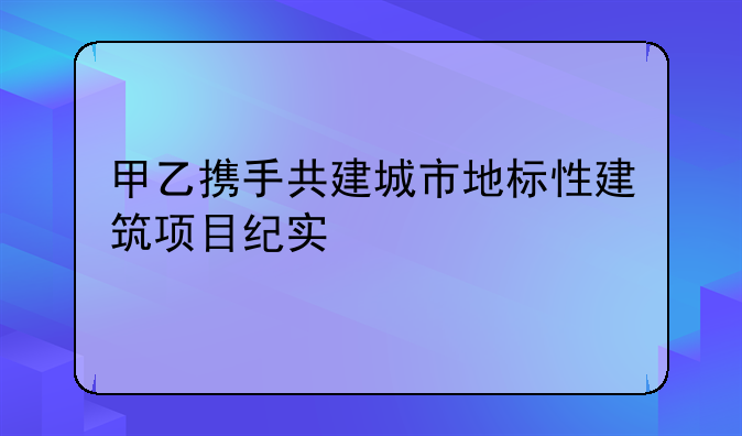 甲乙携手共建城市地标性建筑项目纪实