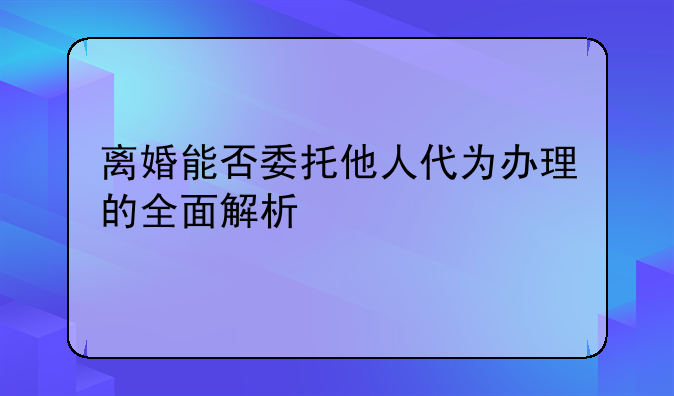 离婚能否委托他人代为办理的全面解析