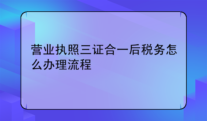 营业执照三证合一后税务怎么办理流程