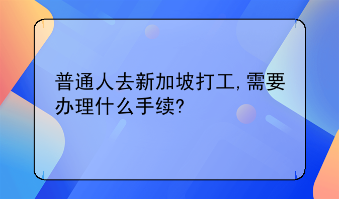 普通人去新加坡打工,需要办理什么手续?