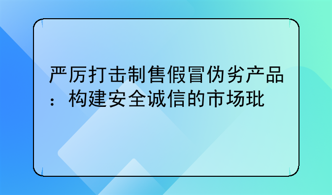 严厉打击制售假冒伪劣产品：构建安全诚信的市场环境