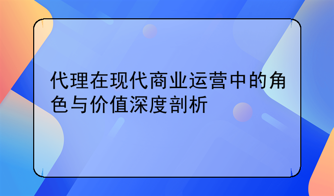 代理在现代商业运营中的角色与价值深度剖析