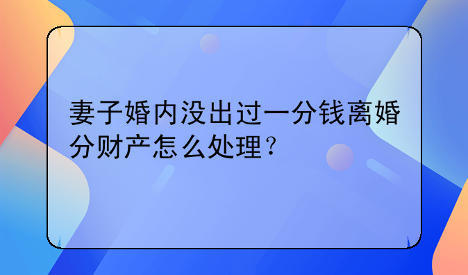 妻子婚内没出过一分钱离婚分财产怎么处理？