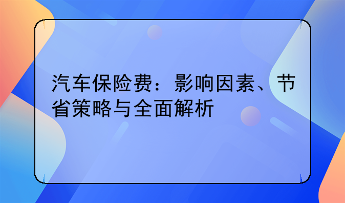 汽车保险费：影响因素、节省策略与全面解析