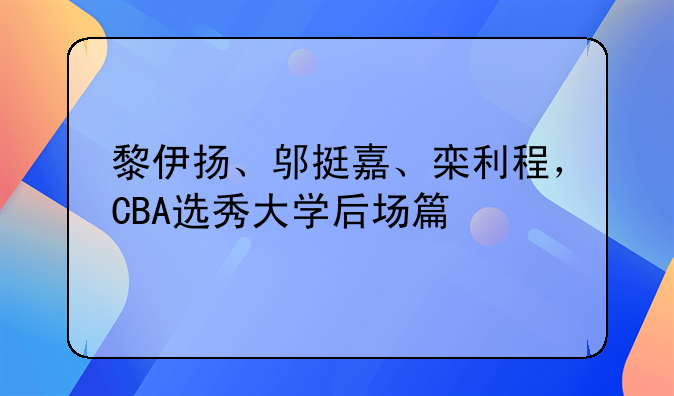 黎伊扬、邬挺嘉、栾利程，CBA选秀大学后场篇