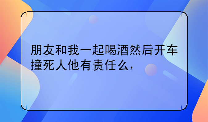 朋友和我一起喝酒然后开车撞死人他有责任么，