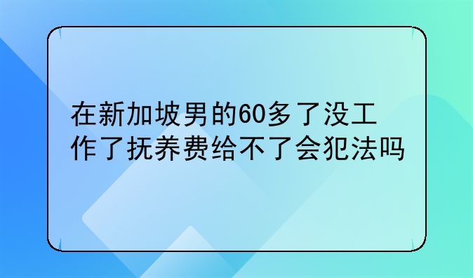 在新加坡男的60多了没工作了抚养费给不了会犯法吗