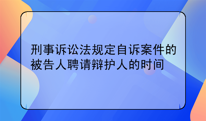 刑事诉讼法规定自诉案件的被告人聘请辩护人的时间