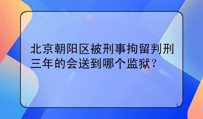 北京朝阳区被刑事拘留判刑三年的会送到哪个监狱？