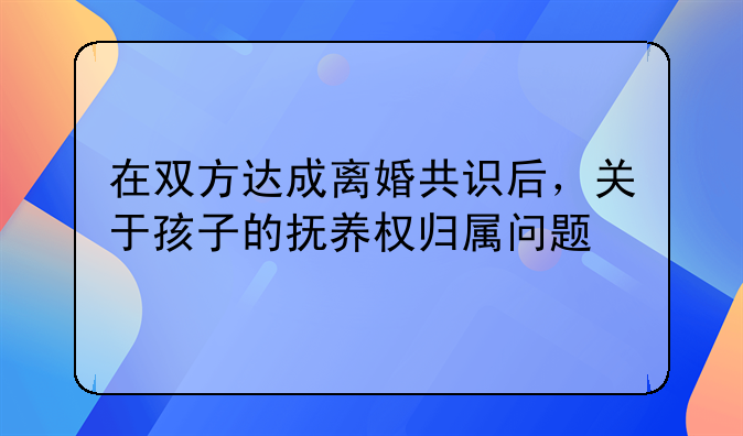 在双方达成离婚共识后，关于孩子的抚养权归属问题