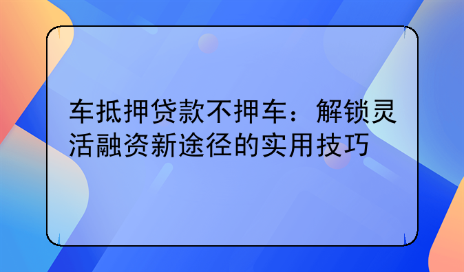 车抵押贷款不押车：解锁灵活融资新途径的实用技巧