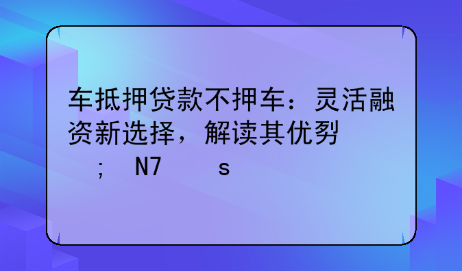车抵押贷款不押车：灵活融资新选择，解读其优势与操作流程