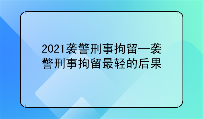 2021袭警刑事拘留—袭警刑事拘留最轻的后果