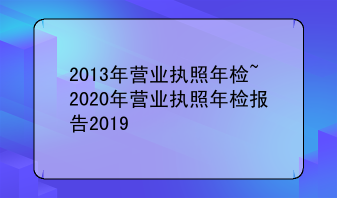 2013年营业执照年检~2020年营业执照年检报告2019