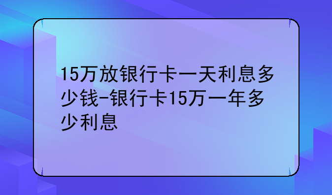 15万放银行卡一天利息多少钱-银行卡15万一年多少利息