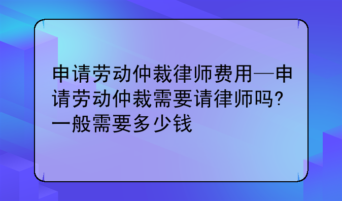 申请劳动仲裁律师费用—申请劳动仲裁需要请律师吗?一般需要多少钱