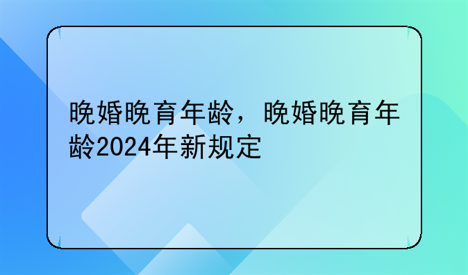 晚婚晚育年龄，晚婚晚育年龄2024年新规定