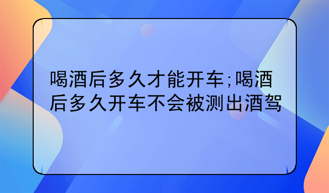 喝酒后多久才能开车;喝酒后多久开车不会被测出酒驾