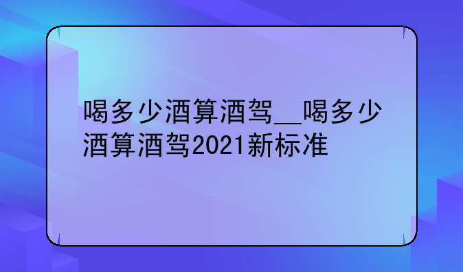 喝多少酒算酒驾__喝多少酒算酒驾2021新标准