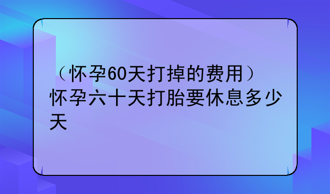 （怀孕60天打掉的费用）怀孕六十天打胎要休息多少天