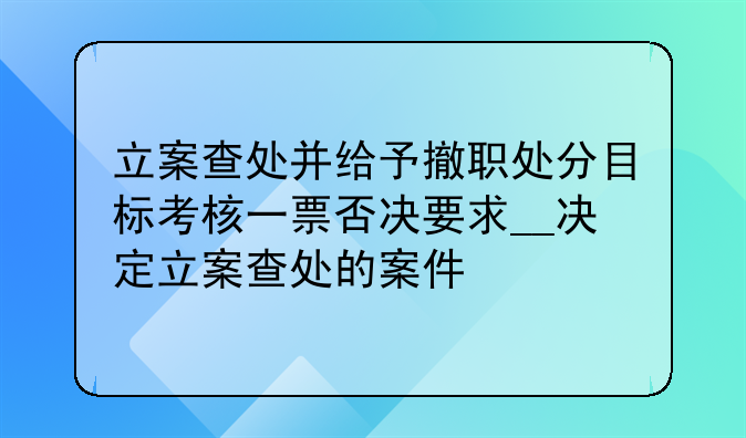 立案查处并给予撤职处分目标考核一票否决要求__决定立案查处的案件