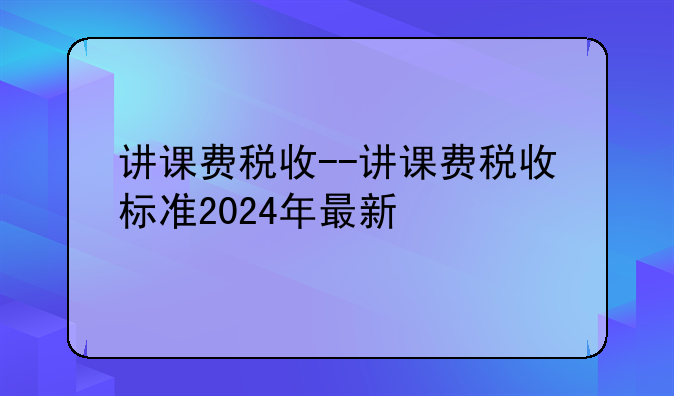 讲课费税收--讲课费税收标准2024年最新