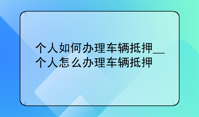个人如何办理车辆抵押__个人怎么办理车辆抵押