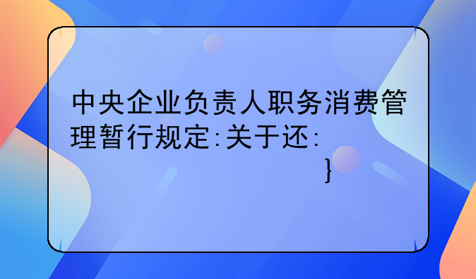 中央企业负责人职务消费管理暂行规定:关于进一步规范中央企业负责人薪酬