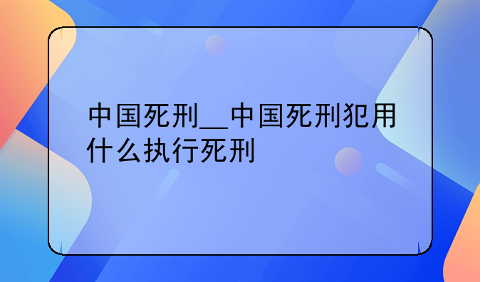 中国死刑__中国死刑犯用什么执行死刑