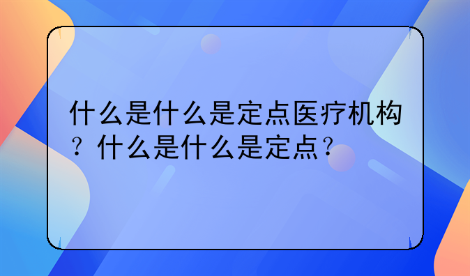 什么是什么是定点医疗机构？什么是什么是定点？