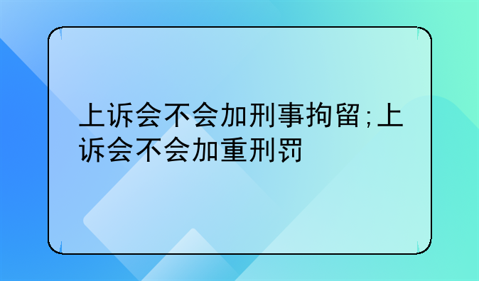 上诉会不会加刑事拘留;上诉会不会加重刑罚