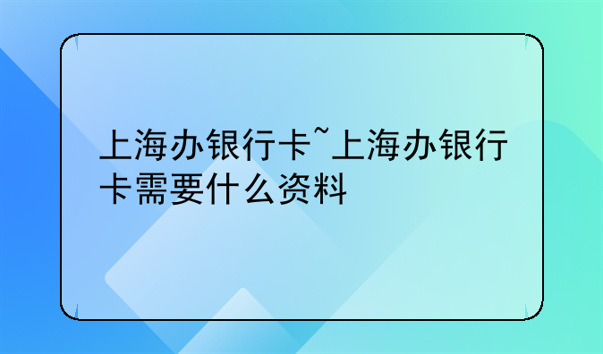 上海办银行卡~上海办银行卡需要什么资料