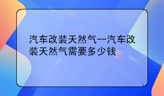 汽车改装天然气--汽车改装天然气需要多少钱